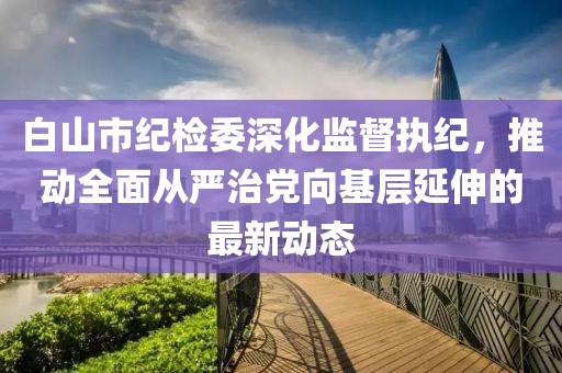 白山市紀(jì)檢委深化監(jiān)督執(zhí)紀(jì)，推動(dòng)全面從嚴(yán)治黨向基層延伸的最新動(dòng)態(tài)