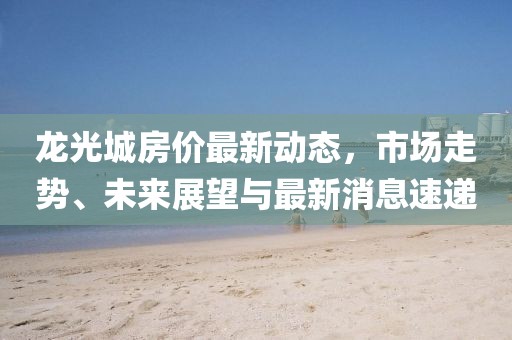 龍光城房?jī)r(jià)最新動(dòng)態(tài)，市場(chǎng)走勢(shì)、未來(lái)展望與最新消息速遞
