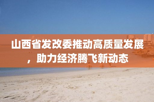 山西省發(fā)改委推動高質(zhì)量發(fā)展，助力經(jīng)濟騰飛新動態(tài)