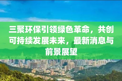 三聚環(huán)保引領(lǐng)綠色革命，共創(chuàng)可持續(xù)發(fā)展未來(lái)，最新消息與前景展望
