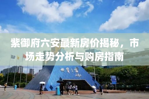 紫御府六安最新房價揭秘，市場走勢分析與購房指南
