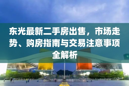 東光最新二手房出售，市場(chǎng)走勢(shì)、購(gòu)房指南與交易注意事項(xiàng)全解析