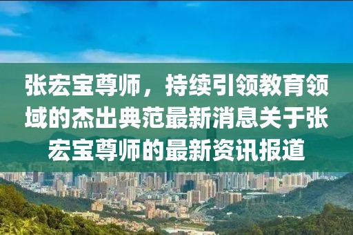 張宏寶尊師，持續(xù)引領(lǐng)教育領(lǐng)域的杰出典范最新消息關(guān)于張宏寶尊師的最新資訊報道
