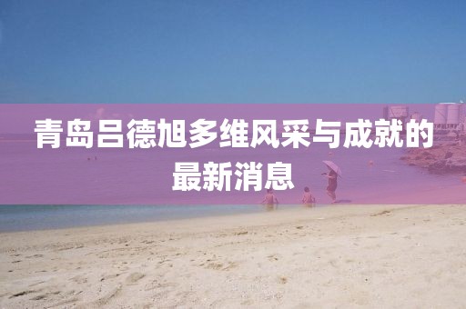 青島呂德旭多維風采與成就的最新消息