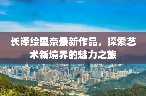 長澤繪里奈最新作品，探索藝術(shù)新境界的魅力之旅