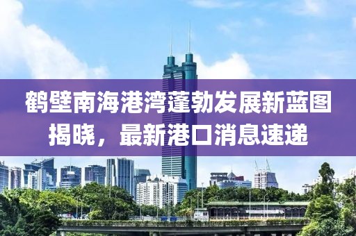鶴壁南海港灣蓬勃發(fā)展新藍(lán)圖揭曉，最新港口消息速遞