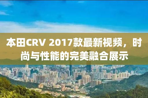 本田CRV 2017款最新視頻，時(shí)尚與性能的完美融合展示