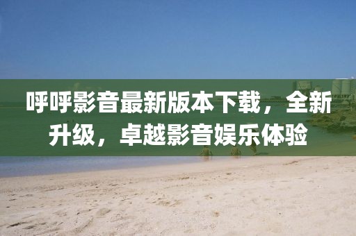 呼呼影音最新版本下載，全新升級，卓越影音娛樂體驗