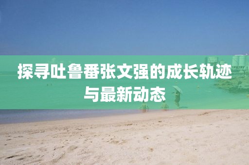 探尋吐魯番張文強(qiáng)的成長軌跡與最新動態(tài)