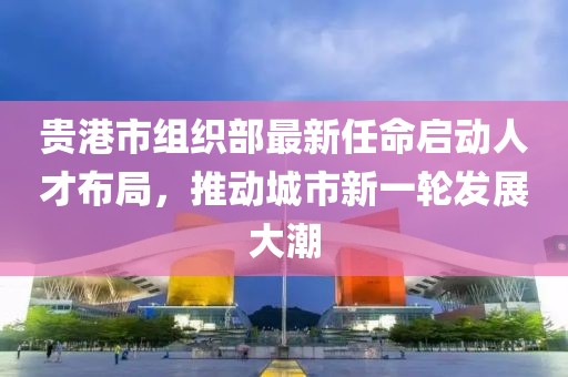 貴港市組織部最新任命啟動人才布局，推動城市新一輪發(fā)展大潮