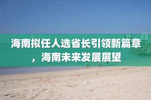 海南擬任人選省長引領(lǐng)新篇章，海南未來發(fā)展展望