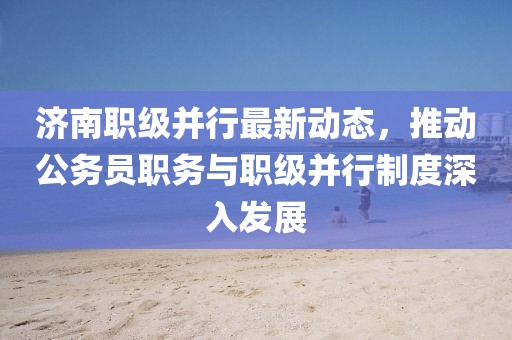 濟(jì)南職級并行最新動態(tài)，推動公務(wù)員職務(wù)與職級并行制度深入發(fā)展