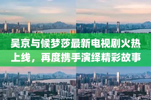 吳京與候夢莎最新電視劇火熱上線，再度攜手演繹精彩故事