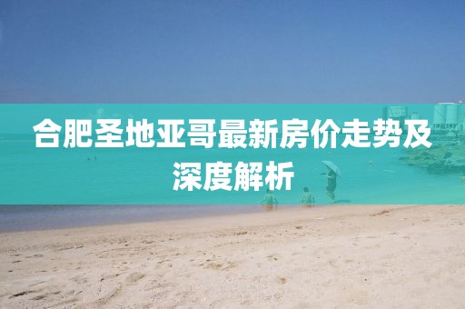 合肥圣地亞哥最新房?jī)r(jià)走勢(shì)及深度解析