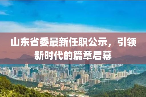 山東省委最新任職公示，引領新時代的篇章啟幕