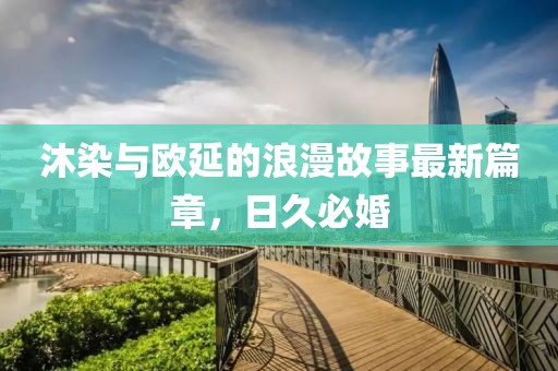 沐染與歐延的浪漫故事最新篇章，日久必婚