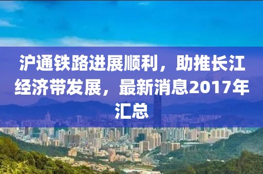 滬通鐵路進(jìn)展順利，助推長(zhǎng)江經(jīng)濟(jì)帶發(fā)展，最新消息2017年匯總