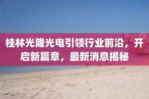 桂林光隆光電引領(lǐng)行業(yè)前沿，開啟新篇章，最新消息揭秘