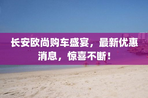 長(zhǎng)安歐尚購車盛宴，最新優(yōu)惠消息，驚喜不斷！