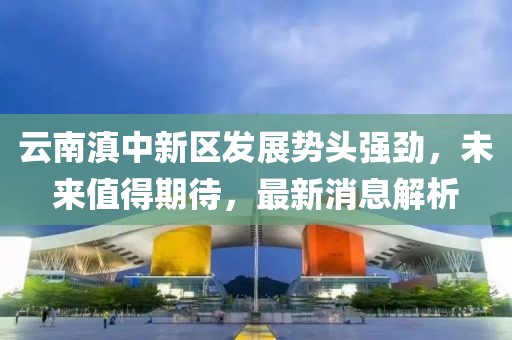 云南滇中新區(qū)發(fā)展勢頭強勁，未來值得期待，最新消息解析