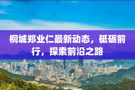 桐城鄭業(yè)仁最新動態(tài)，砥礪前行，探索前沿之路