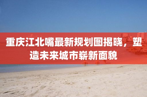 重慶江北嘴最新規(guī)劃圖揭曉，塑造未來城市嶄新面貌