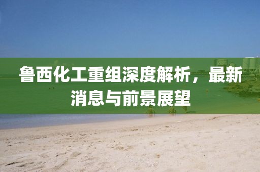 魯西化工重組深度解析，最新消息與前景展望