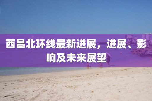 西昌北環(huán)線最新進展，進展、影響及未來展望