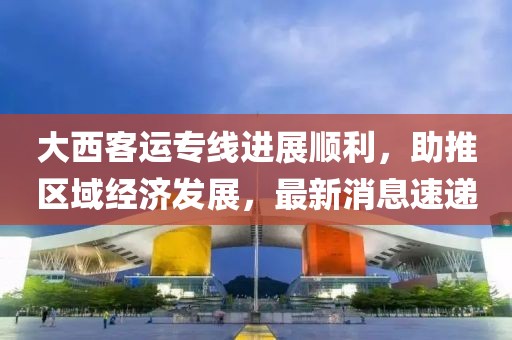 大西客運(yùn)專線進(jìn)展順利，助推區(qū)域經(jīng)濟(jì)發(fā)展，最新消息速遞