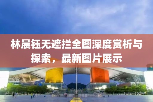 林晨鈺無(wú)遮攔全圖深度賞析與探索，最新圖片展示