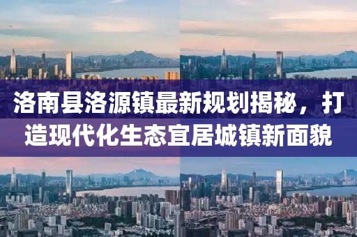 洛南縣洛源鎮(zhèn)最新規(guī)劃揭秘，打造現(xiàn)代化生態(tài)宜居城鎮(zhèn)新面貌