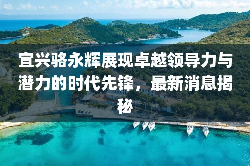 宜興駱永輝展現(xiàn)卓越領導力與潛力的時代先鋒，最新消息揭秘