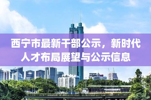 西寧市最新干部公示，新時代人才布局展望與公示信息
