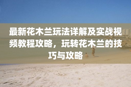 最新花木蘭玩法詳解及實(shí)戰(zhàn)視頻教程攻略，玩轉(zhuǎn)花木蘭的技巧與攻略