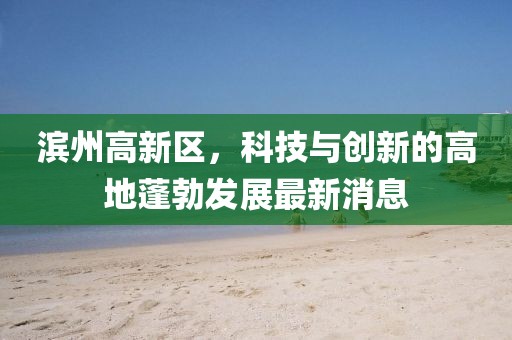 濱州高新區(qū)，科技與創(chuàng)新的高地蓬勃發(fā)展最新消息