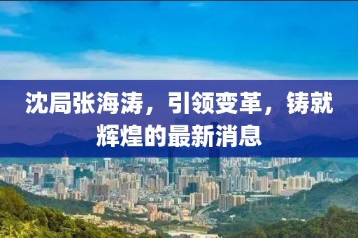 沈局張海濤，引領(lǐng)變革，鑄就輝煌的最新消息