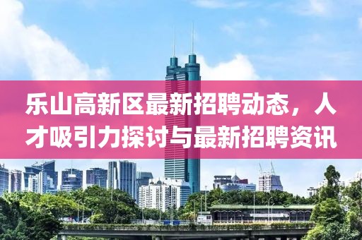 樂山高新區(qū)最新招聘動(dòng)態(tài)，人才吸引力探討與最新招聘資訊