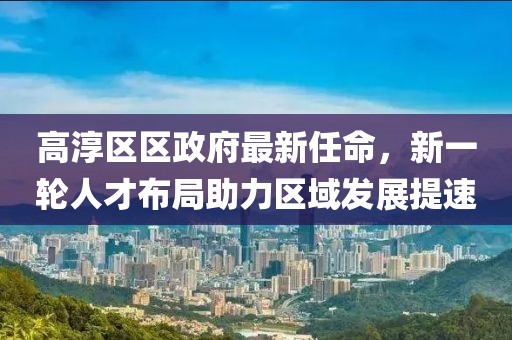高淳區(qū)區(qū)政府最新任命，新一輪人才布局助力區(qū)域發(fā)展提速