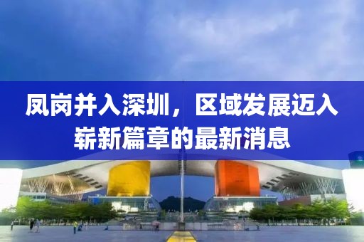 鳳崗并入深圳，區(qū)域發(fā)展邁入嶄新篇章的最新消息