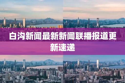 白溝新聞最新新聞聯(lián)播報(bào)道更新速遞