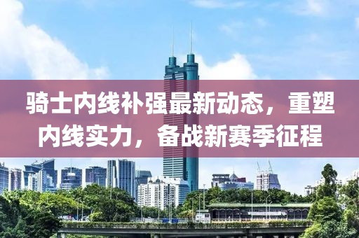 騎士?jī)?nèi)線補(bǔ)強(qiáng)最新動(dòng)態(tài)，重塑內(nèi)線實(shí)力，備戰(zhàn)新賽季征程