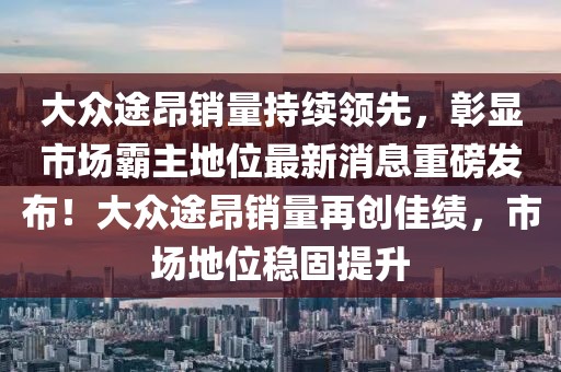 大眾途昂銷量持續(xù)領(lǐng)先，彰顯市場(chǎng)霸主地位最新消息重磅發(fā)布！大眾途昂銷量再創(chuàng)佳績(jī)，市場(chǎng)地位穩(wěn)固提升