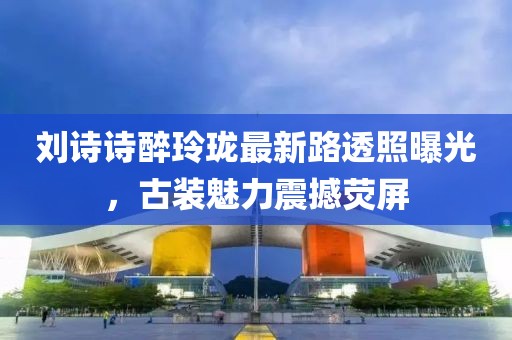 劉詩詩醉玲瓏最新路透照曝光，古裝魅力震撼熒屏