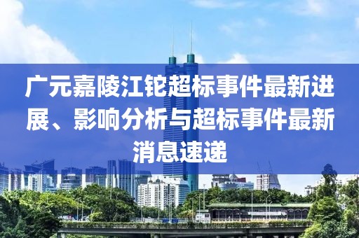 廣元嘉陵江鉈超標事件最新進展、影響分析與超標事件最新消息速遞