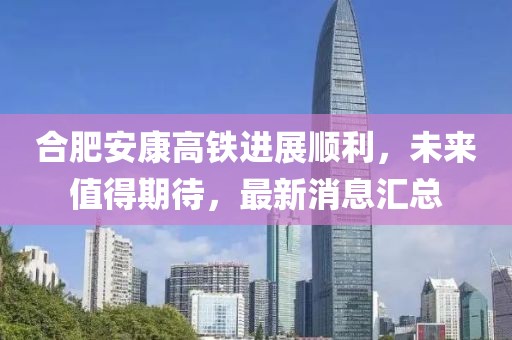 合肥安康高鐵進(jìn)展順利，未來值得期待，最新消息匯總