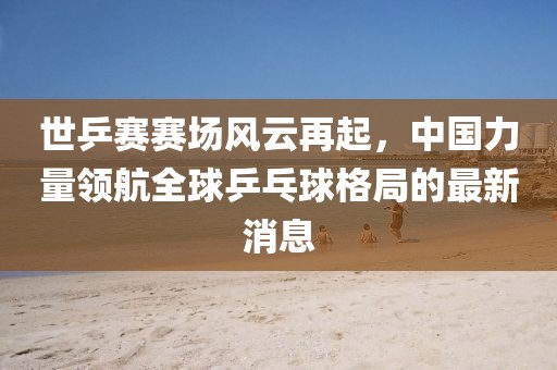 世乒賽賽場風(fēng)云再起，中國力量領(lǐng)航全球乒乓球格局的最新消息