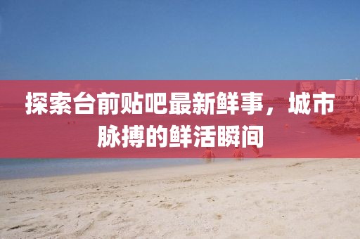 探索臺(tái)前貼吧最新鮮事，城市脈搏的鮮活瞬間