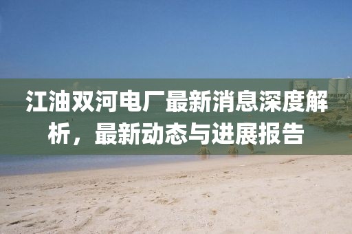 江油雙河電廠最新消息深度解析，最新動(dòng)態(tài)與進(jìn)展報(bào)告