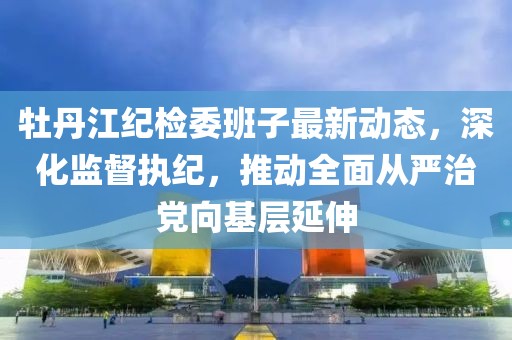 牡丹江紀(jì)檢委班子最新動態(tài)，深化監(jiān)督執(zhí)紀(jì)，推動全面從嚴(yán)治黨向基層延伸