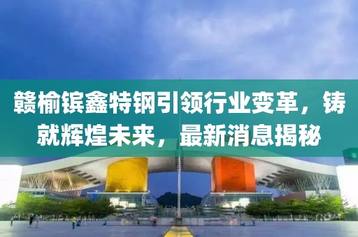 贛榆鑌鑫特鋼引領(lǐng)行業(yè)變革，鑄就輝煌未來，最新消息揭秘